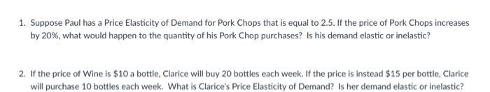 1. Suppose Paul has a Price Elasticity of Demand for Pork Chops that is equal to 2.5. If the price of Pork Chops increases by