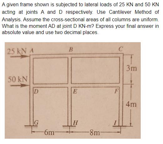 A given frame shown is subjected to lateral loads of ( 25 mathrm{KN} ) and ( 50 mathrm{KN} ) acting at joints ( A ) a