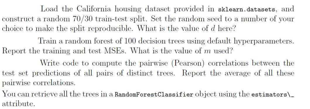 Load the California housing dataset provided in sklearn. datasets, and construct a random ( 70 / 30 ) train-test split. Set
