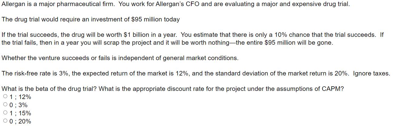 Allergan is a major pharmaceutical firm. You work for Allergans CFO and are evaluating a major and expensive drug trial. The