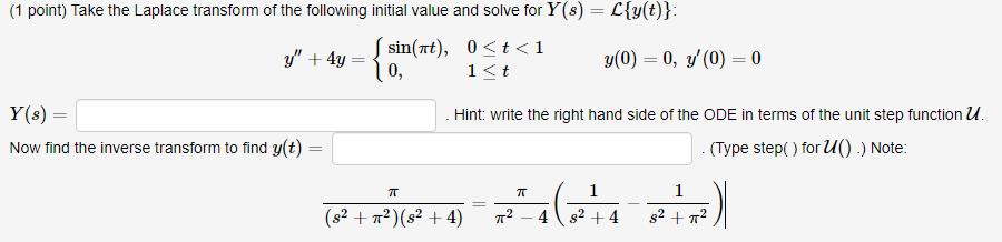 (1 point) Take the Laplace transform of the following initial value and solve for Y(s) -Ly(t) y + 4y-sin(rt), 0 < t < 1 y(0) = 0, y(0)-0 ,(n) 0 1 K t Y(s) = Now find the inverse transform to find y(t) Hint: write the right hand side of the ODE in terms of the unit step functionu Type step() for uO) ) Note: