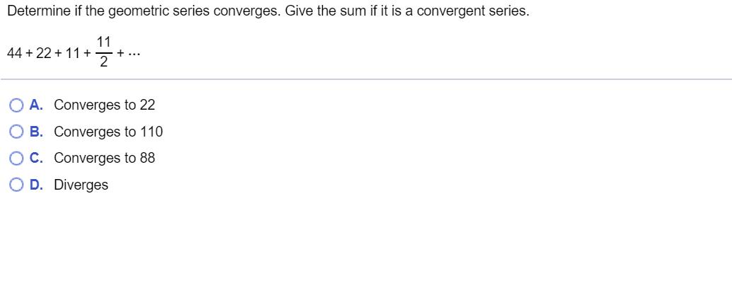 Determine if the geometric series converges. Give the sum if it is a convergent series. 44 + 22 + 11 + 11+ 11 2O A. Converge
