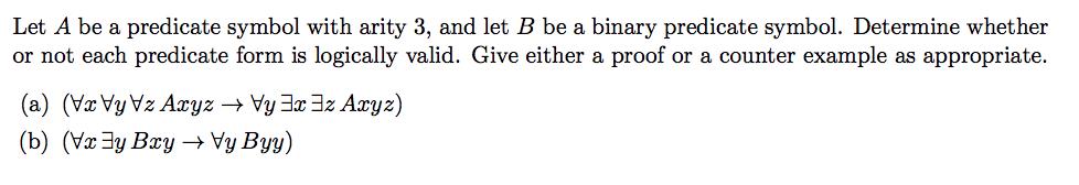 Let A be a predicate symbol with arity 3, and let B be a binary predicate symbol. Determine whether or not each predicate form is logically valid. Give either a proof or a counter example as appropriate.