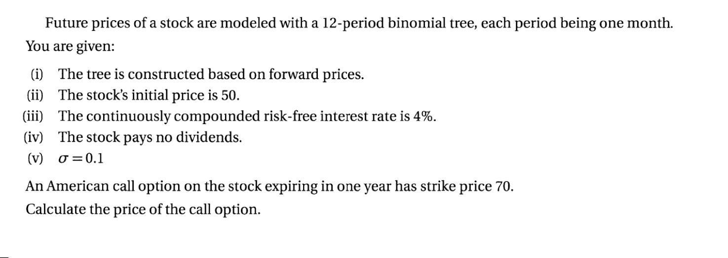 Future prices of a stock are modeled with a 12-period binomial tree, each period being one month. You are given: (i) The tree