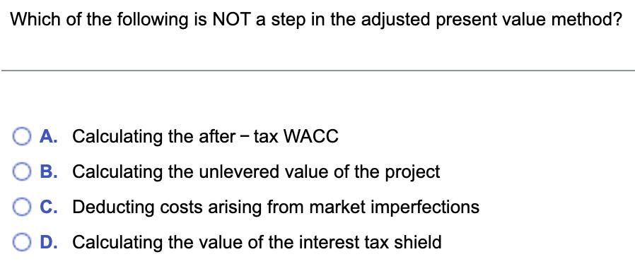 Which of the following is NOT a step in the adjusted present value method? A. Calculating the after - tax WACC B. Calculating