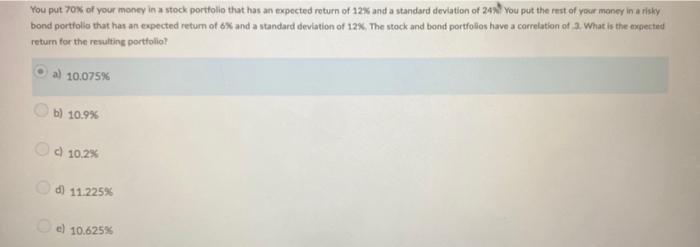 You put ( 70 % ) of your money in a stock portfolio that has an expected return of ( 12 % ) and a standard deviation of