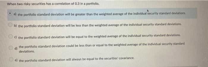When two risky securities has a correlation of ( 0.3 ) in a portfolio, a) the portfolio standard deviation will be greater