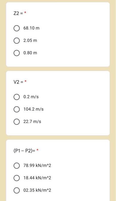 Z2 =* 68.10 m 2.05 m 0.80 m V2 = 0.2 m/s 104.2 m/s O 22.7 m/s (P1-P2) * 78.99 kN/m^2 18.44 kN/m^2 O 02.35 kN/m^2