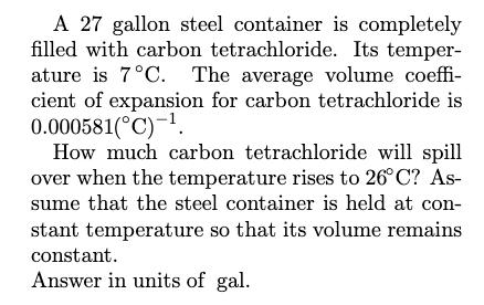 A 27 gallon steel container is completely filled with carbon tetrachloride. Its temperature is ( 7^{circ} mathrm{C} ). Th