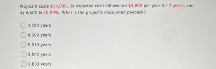 Project ( K ) costs ( $ 17,000 ), its expected cash inflows are ( $ 4,800 ) per year for 7 years, and its WACC is (