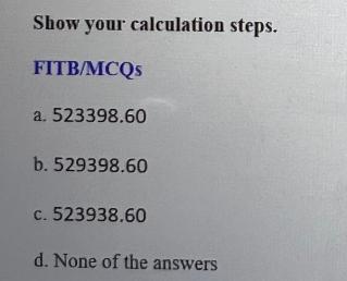 Show your calculation steps. FITB/MCQs a. 523398.60 b. 529398.60 c. 523938.60 d. None of the answers