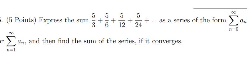 5. (5 Points) Express the sum or n=1 I  5 5 5 + + + ... as a series of the form 3 6 12 24 5 an, and then find