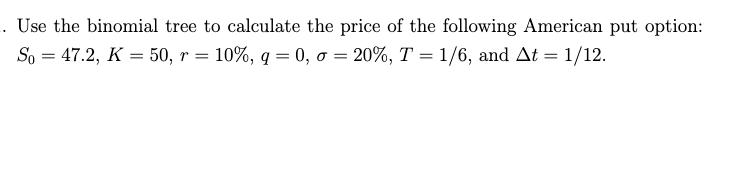 Use the binomial tree to calculate the price of the following American put option: ( S_{0}=47.2, K=50, r=10 %, q=0, sigma=