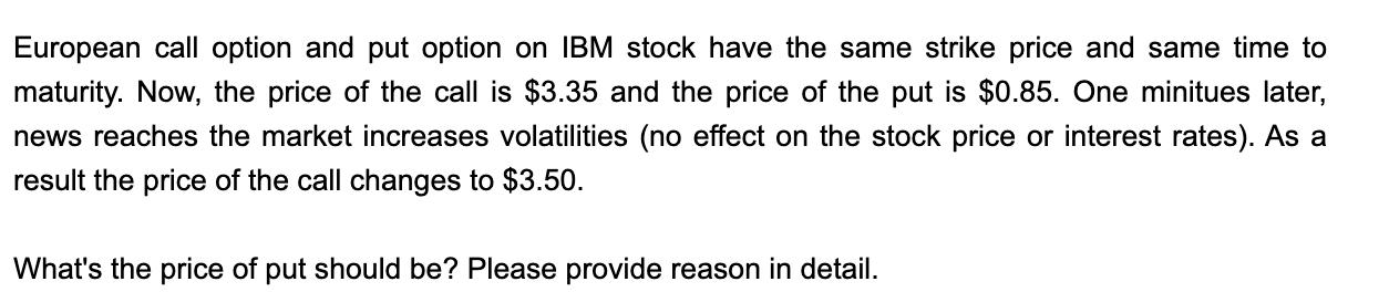 European call option and put option on IBM stock have the same strike price and same time to maturity. Now, the price of the