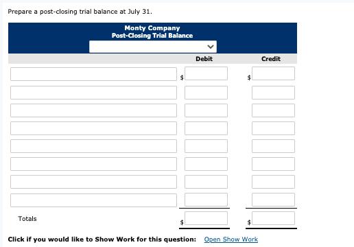 Prepare a post-closing trial balance at July 31. Monty Company Post-Closing Trial Balance Debit Credit Totals Click if you wo