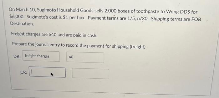 On March 10, Sugimoto Household Goods sells 2,000 boxes of toothpaste to Wong DDS for ( $ 6,000 ). Sugimotos cost is ( 