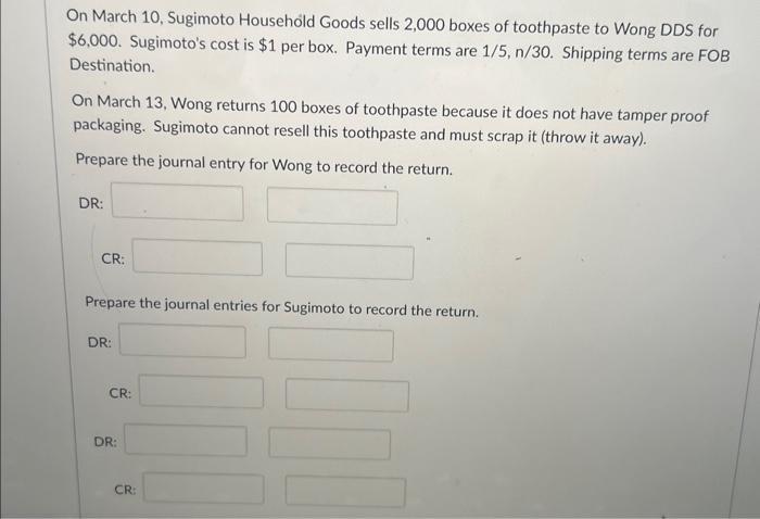 On March 10, Sugimoto Household Goods sells 2,000 boxes of toothpaste to Wong DDS for ( $ 6,000 ). Sugimotos cost is ( 