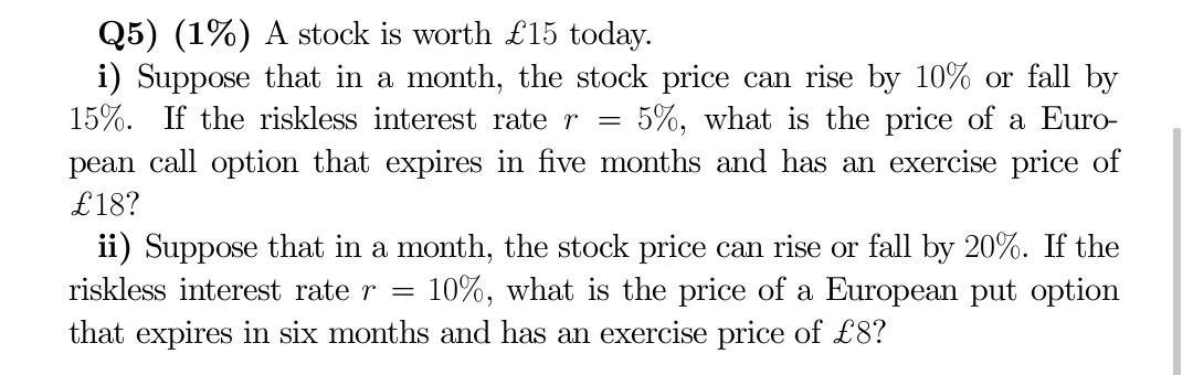 Q5) (1%) A stock is worth ( £ 15 ) today. i) Suppose that in a month, the stock price can rise by ( 10 % ) or fall by 
