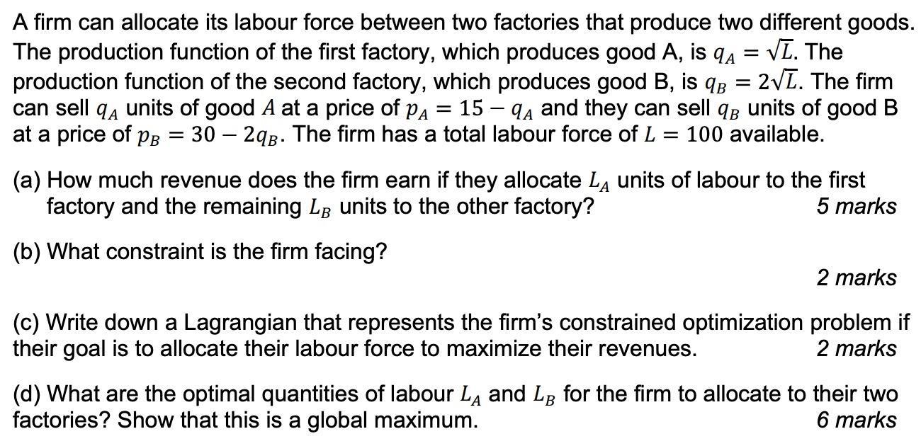 A firm can allocate its labour force between two factories that produce two different goods. The production function of the f