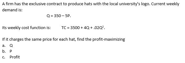 A firm has the exclusive contract to produce hats with the local universitys logo. Current weekly demand is: [ Q=350-5 P .