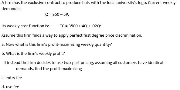 A firm has the exclusive contract to produce hats with the local universitys logo. Current weekly demand is: [ mathrm{Q}=3