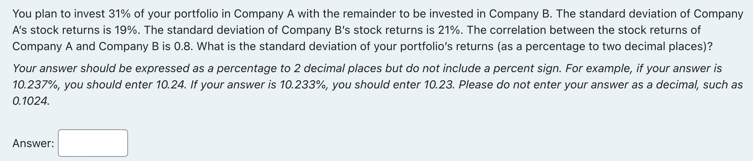 You plan to invest ( 31 % ) of your portfolio in Company A with the remainder to be invested in Company B. The standard de