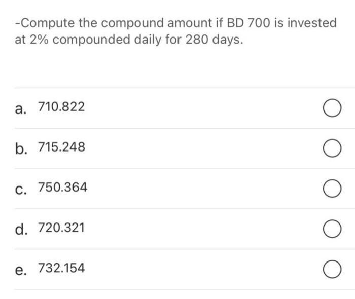 -Compute the compound amount if BD 700 is invested at 2% compounded daily for 280 days. a. 710.822 b. 715.248 Oc. 750.364 O