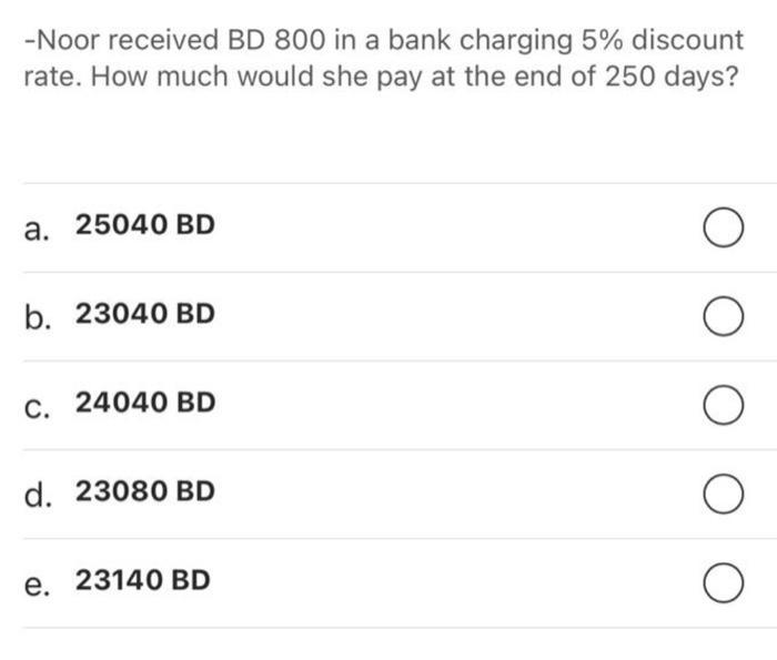 -Noor received BD 800 in a bank charging 5% discount rate. How much would she pay at the end of 250 days? a. 25040 BD b. 2304