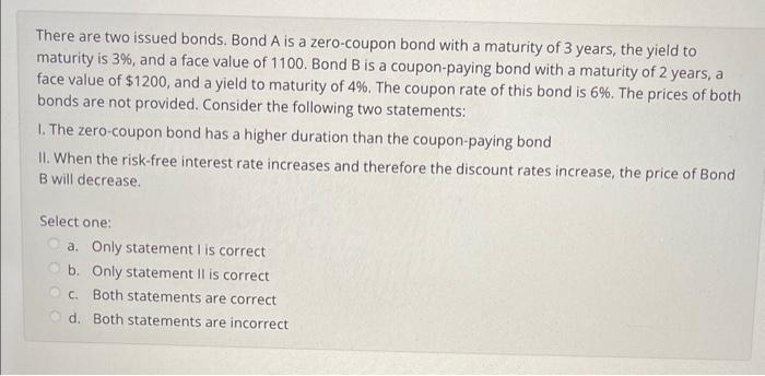 There are two issued bonds. Bond ( mathrm{A} ) is a zero-coupon bond with a maturity of 3 years, the yield to maturity is