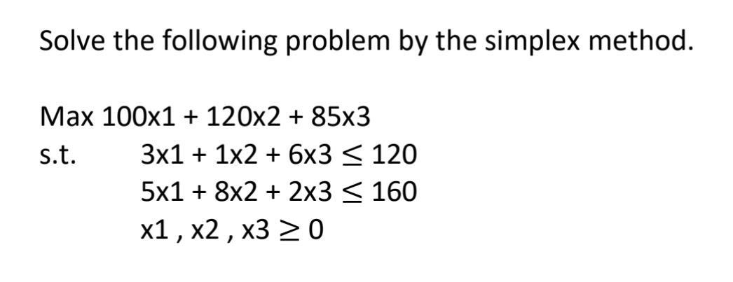Solve the following problem by the simplex method. Max 100x1 + 120x2 + 85x3 s.t. 3x1 + 1x2 + 6x3 < 120 5x1 + 8x2 + 2x3 = 160