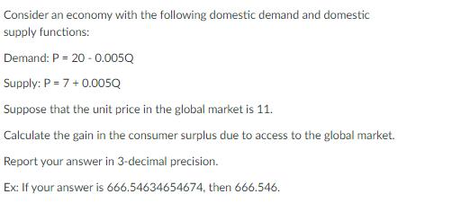 Consider an economy with the following domestic demand and domestic supply functions: Demand: ( P=20-0.005 Q ) Supply: ( 
