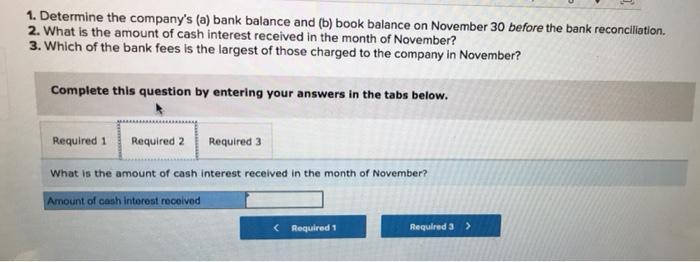 1. Determine the companys (a) bank balance and (b) book balance on November 30 before the bank reconciliation2. What is the