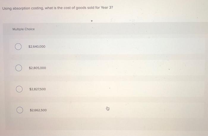 Using absorption costing, what is the cost of goods sold for Year 3? Multiple Choice $2,640,000 $2,805,000 O$2,827,500 $2,66