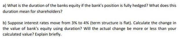 a) What is the duration of the banks equity if the bank's position is fully hedged? What does this duration