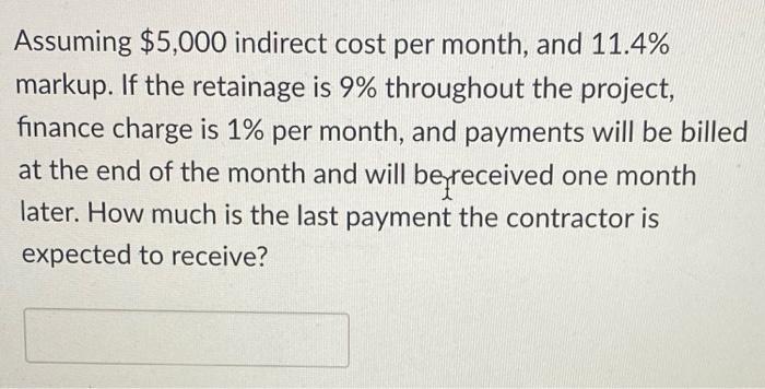 Assuming ( $ 5,000 ) indirect cost per month, and ( 11.4 % ) markup. If the retainage is ( 9 % ) throughout the proj