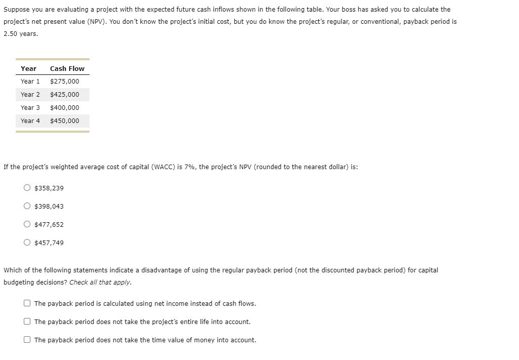 Suppose you are evaluating a project with the expected future cash inflows shown in the following table. Your boss has asked