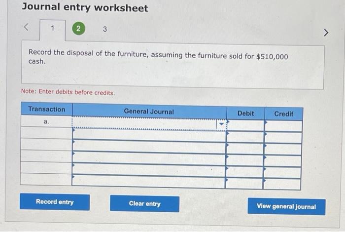 Journal entry worksheet<123>Record the disposal of the furniture, assuming the furniture sold for $510,000cash.Note: