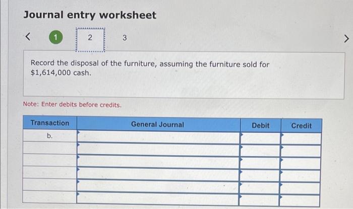 Journal entry worksheet<N3>Record the disposal of the furniture, assuming the furniture sold for$1,614,000 cash.Note: