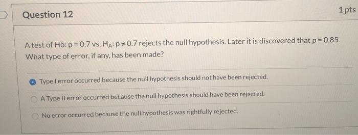 1 ptsQuestion 12A test of Ho: p = 0.7 vs. Ha: p=0.7 rejects the null hypothesis. Later it is discovered that p = 0.85.What