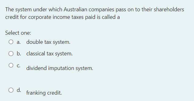 The system under which Australian companies pass on to their shareholders credit for corporate income taxes paid is called a