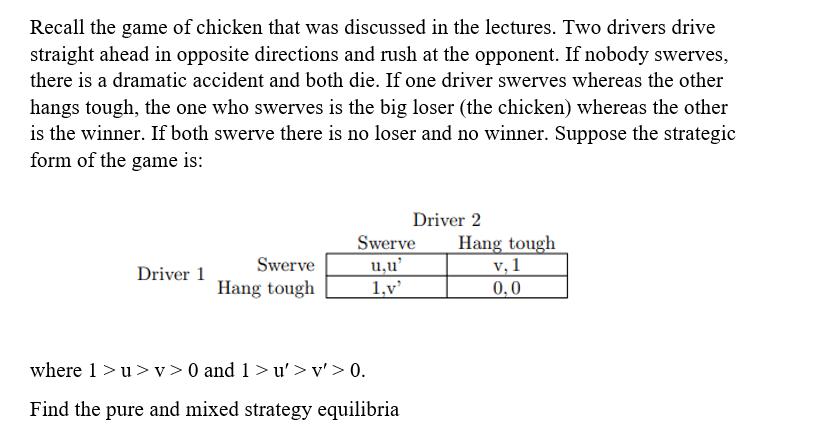 Recall the game of chicken that was discussed in the lectures. Two drivers drive straight ahead in opposite directions and ru