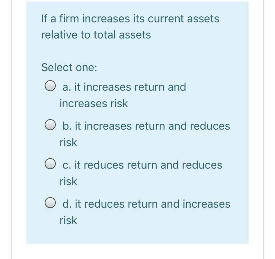 If a firm increases its current assets relative to total assets Select one: O a. it increases return and increases risk O b.