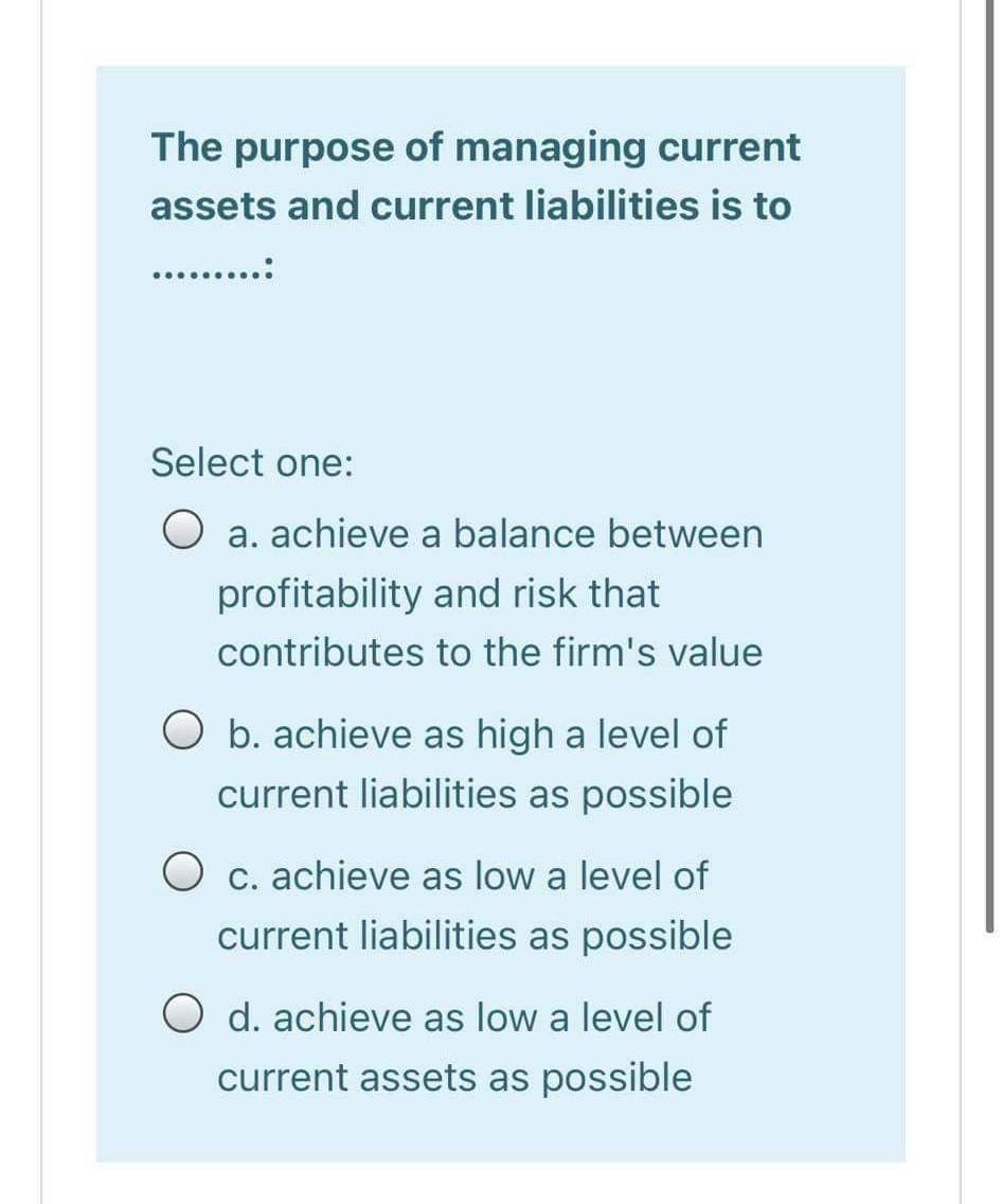 The purpose of managing current assets and current liabilities is to ....... Select one: O a. achieve a balance between profi
