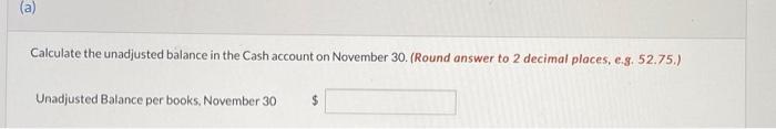 (a)Calculate the unadjusted balance in the Cash account on November 30. (Round answer to 2 decimal places, e.g. 52.75.)Unad