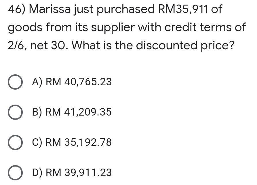 46) Marissa just purchased RM35,911 of goods from its supplier with credit terms of 216, net 30. What is the discounted price