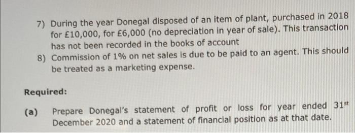 7) During the year Donegal disposed of an item of plant, purchased in 2018for £10,000, for £6,000 (no depreciation in year o