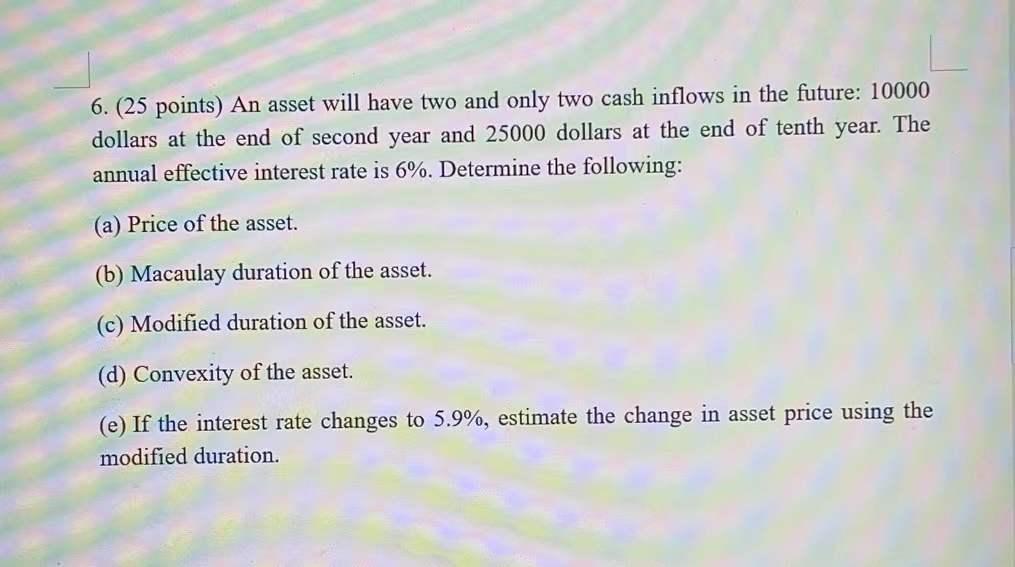6. (25 points) An asset will have two and only two cash inflows in the future: 10000 dollars at the end of second year and 25