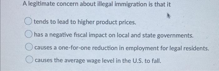 A legitimate concern about illegal immigration is that it tends to lead to higher product prices. has a negative fiscal impac
