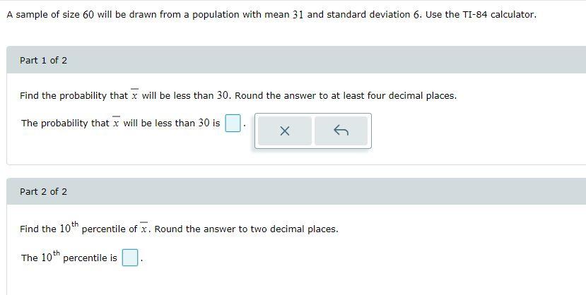 A sample of size 60 will be drawn from a population with mean 31 and standard deviation 6. Use the TI-84 calculator. Part 1 o