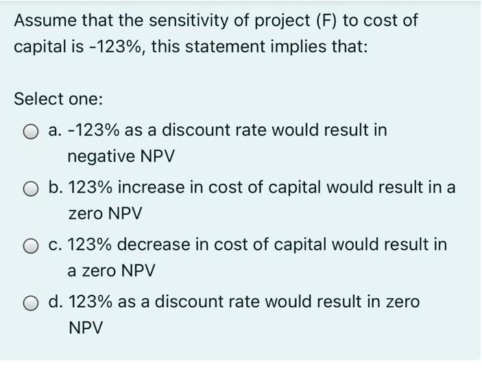 Assume that the sensitivity of project (F) to cost of capital is - 123%, this statement implies that: Select one: :a. -123%